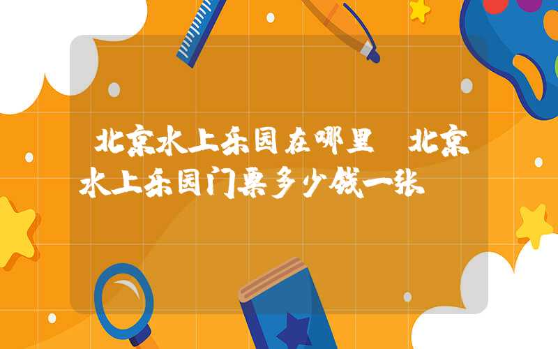北京水上乐园在哪里（北京水上乐园门票多少钱一张）