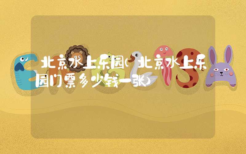 北京水上乐园(北京水上乐园门票多少钱一张)