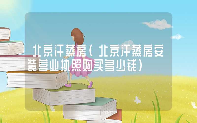 北京汗蒸房（北京汗蒸房安装营业执照购买多少钱）