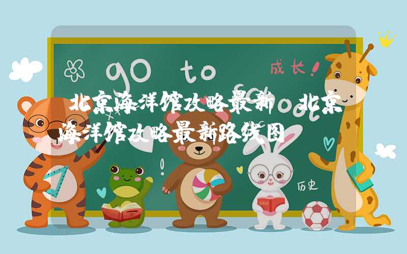 北京海洋馆攻略最新（北京海洋馆攻略最新路线图）