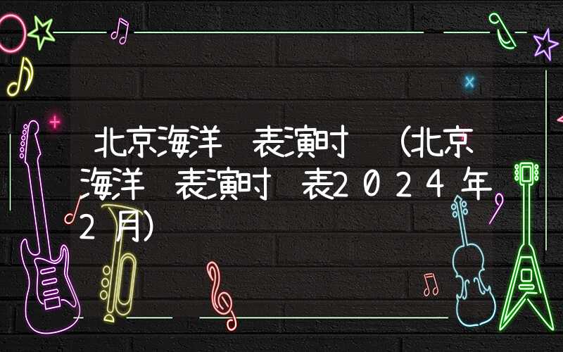 北京海洋馆表演时间（北京海洋馆表演时间表2024年2月）