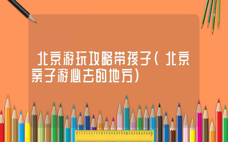 北京游玩攻略带孩子(北京亲子游必去的地方)