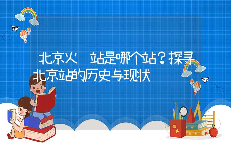 北京火车站是哪个站？探寻北京站的历史与现状
