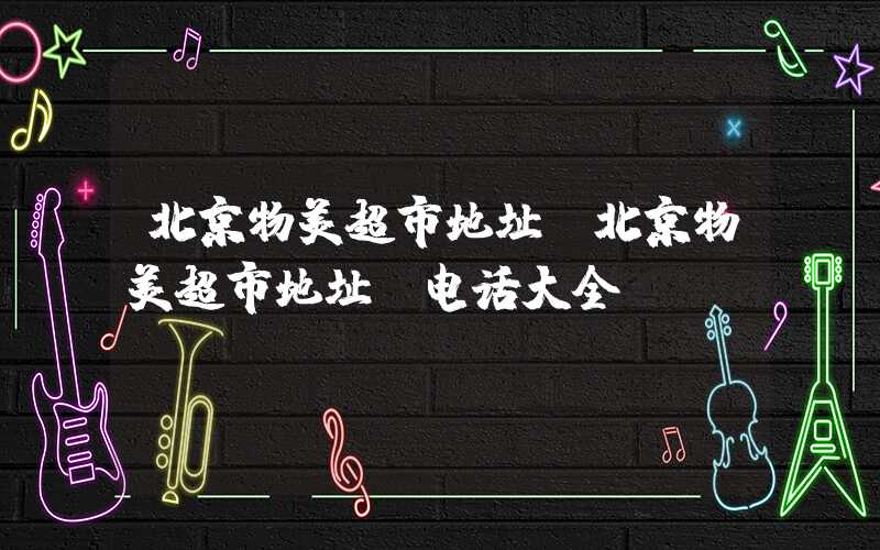 北京物美超市地址（北京物美超市地址及电话大全）