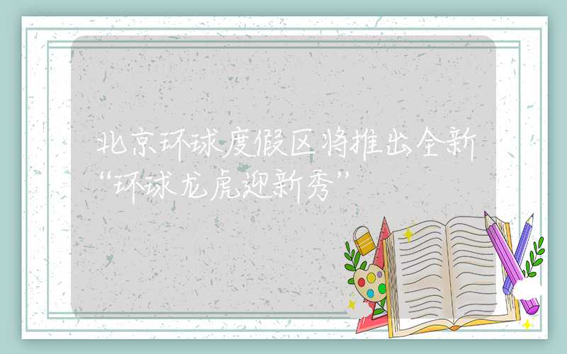 北京环球度假区将推出全新“环球龙虎迎新秀”