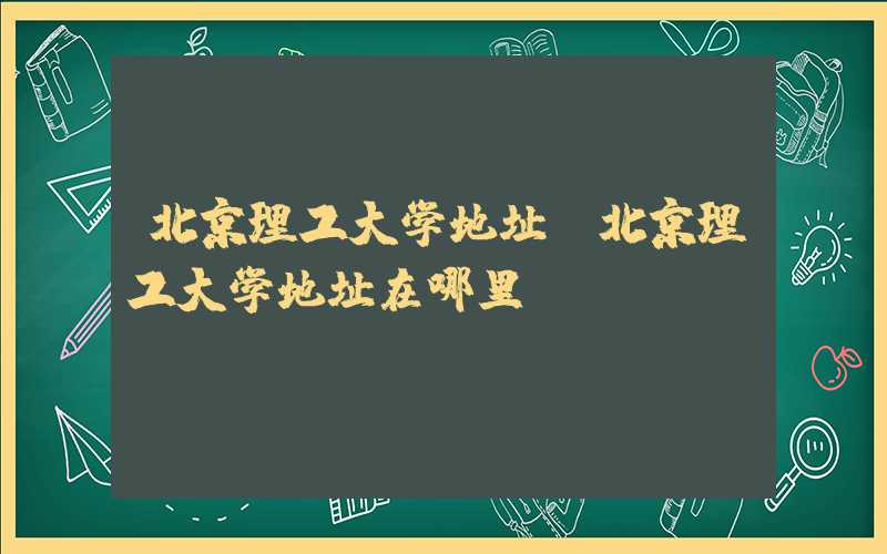 北京理工大学地址(北京理工大学地址在哪里)