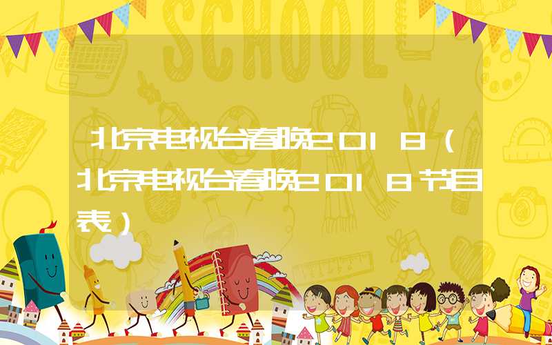 北京电视台春晚2018（北京电视台春晚2018节目表）