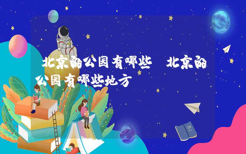 北京的公园有哪些（北京的公园有哪些地方）