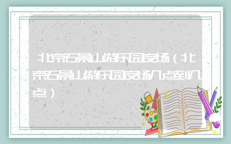 北京石景山游乐园夜场（北京石景山游乐园夜场几点到几点）