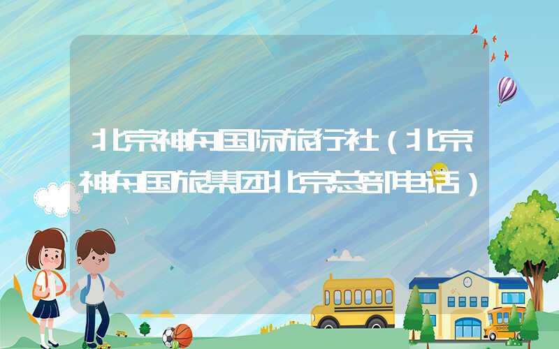 北京神舟国际旅行社（北京神舟国旅集团北京总部电话）