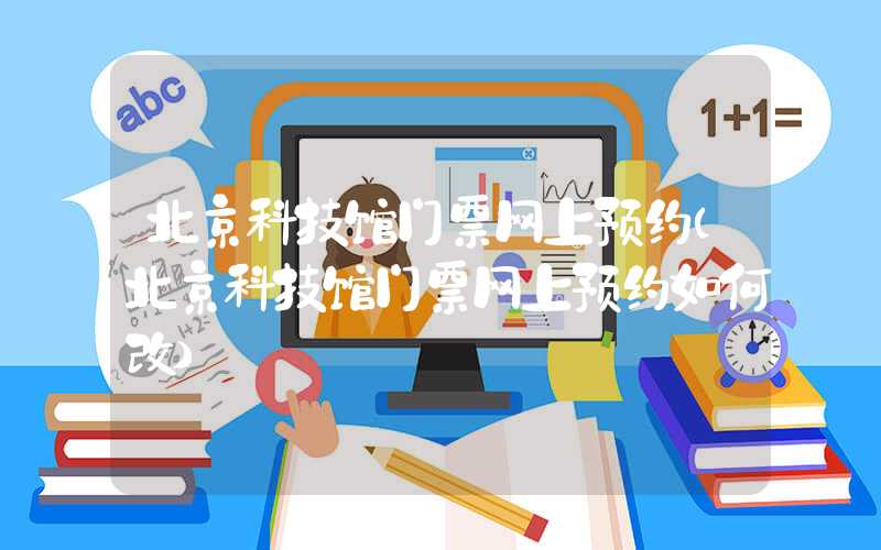 北京科技馆门票网上预约（北京科技馆门票网上预约如何改）