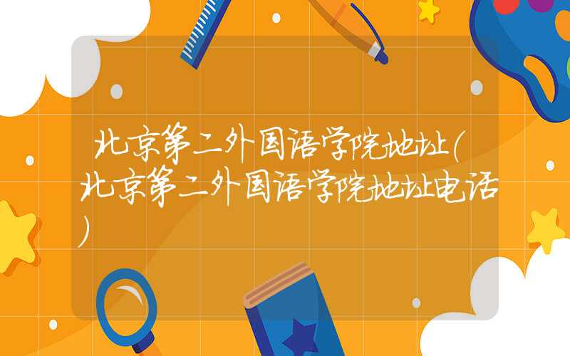 北京第二外国语学院地址（北京第二外国语学院地址电话）