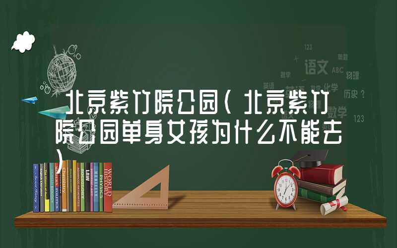 北京紫竹院公园（北京紫竹院公园单身女孩为什么不能去）