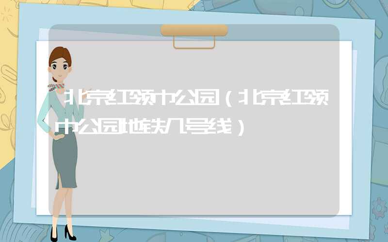 北京红领巾公园（北京红领巾公园地铁几号线）
