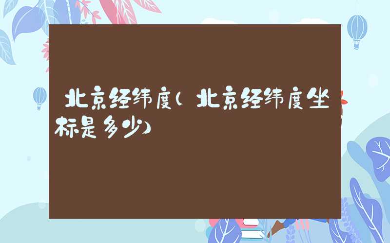 北京经纬度（北京经纬度坐标是多少）