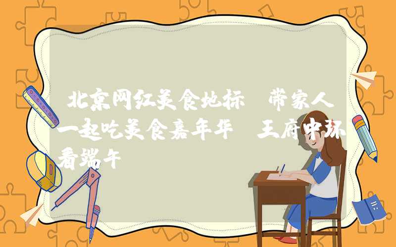 北京网红美食地标：带家人一起吃美食嘉年华，王府中环看端午