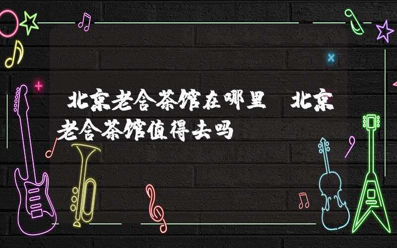 北京老舍茶馆在哪里（北京老舍茶馆值得去吗）