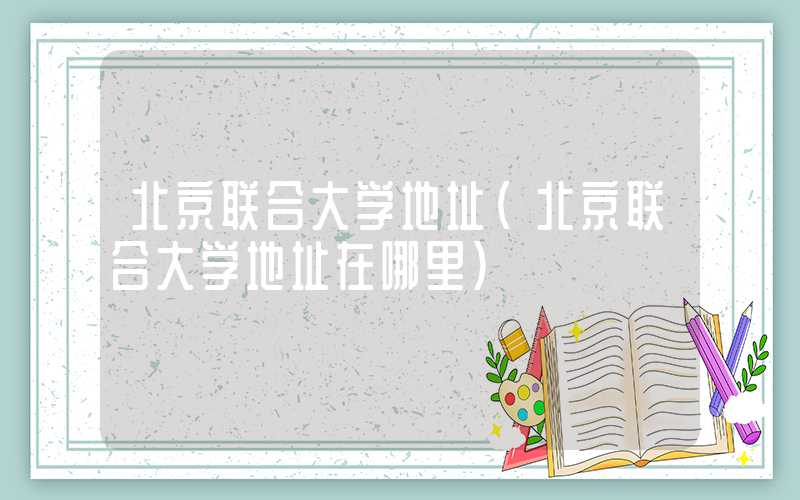 北京联合大学地址(北京联合大学地址在哪里)