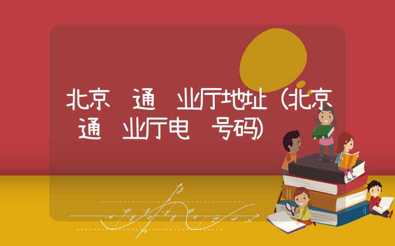 北京联通营业厅地址（北京联通营业厅电话号码）