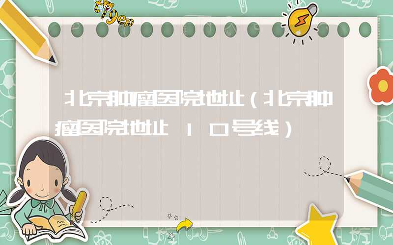 北京肿瘤医院地址（北京肿瘤医院地址 10号线）