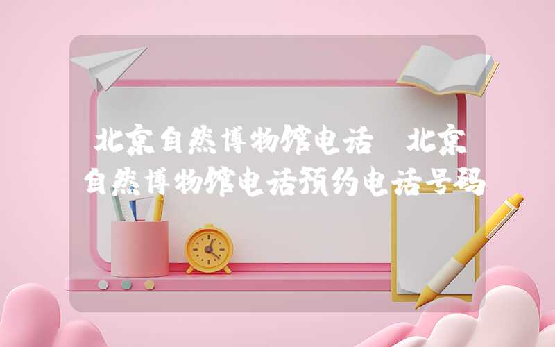 北京自然博物馆电话（北京自然博物馆电话预约电话号码）