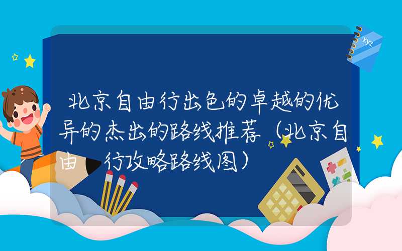 北京自由行出色的卓越的优异的杰出的路线推荐（北京自由 行攻略路线图）