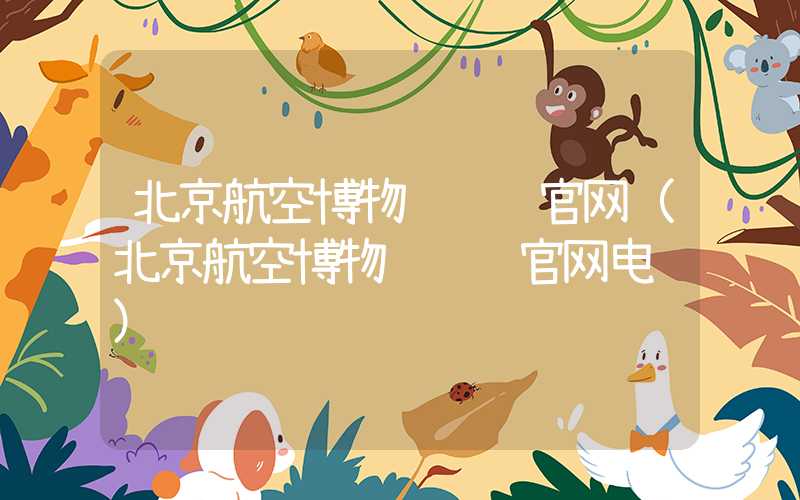 北京航空博物馆预约官网(北京航空博物馆预约官网电话)