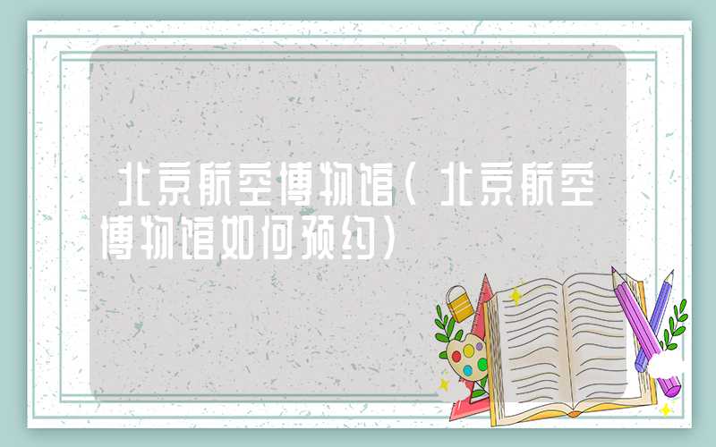 北京航空博物馆（北京航空博物馆如何预约）