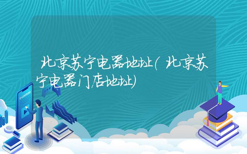 北京苏宁电器地址(北京苏宁电器门店地址)