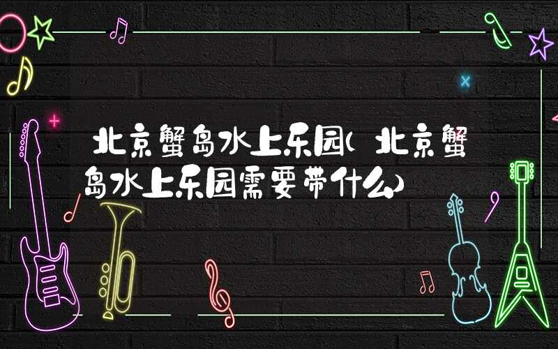 北京蟹岛水上乐园(北京蟹岛水上乐园需要带什么)