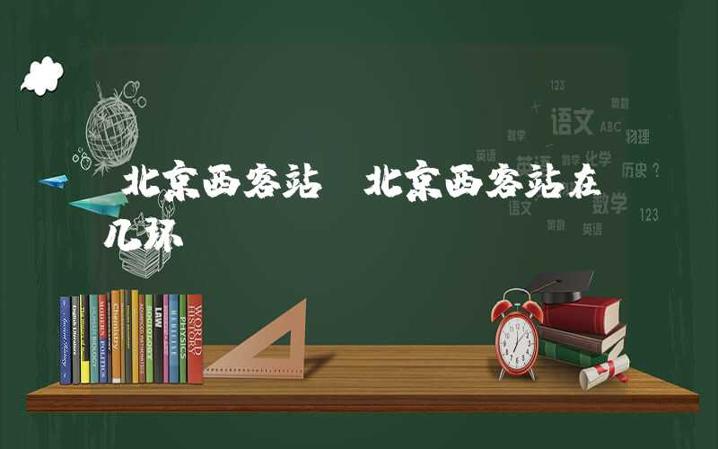 北京西客站（北京西客站在几环）