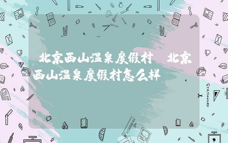北京西山温泉度假村(北京西山温泉度假村怎么样)