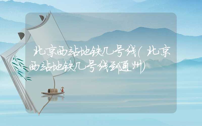 北京西站地铁几号线（北京西站地铁几号线到通州）