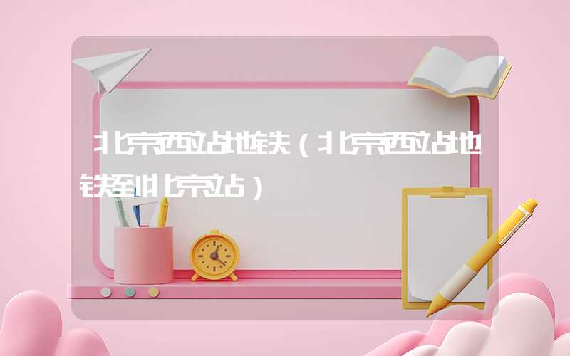 北京西站地铁（北京西站地铁到北京站）