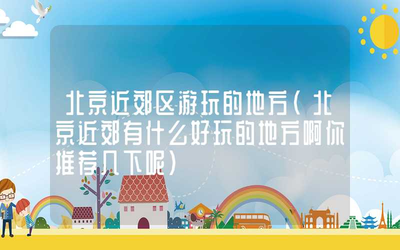 北京近郊区游玩的地方（北京近郊有什么好玩的地方啊你推荐几下呢）