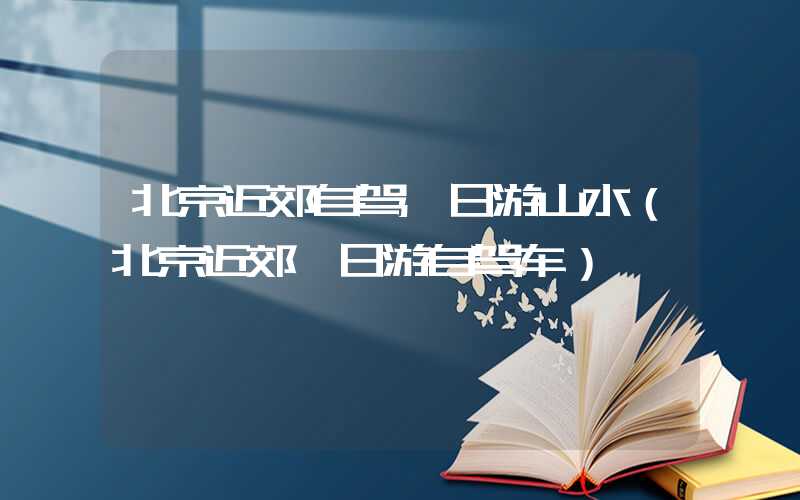 北京近郊自驾一日游山水(北京近郊一日游自驾车)