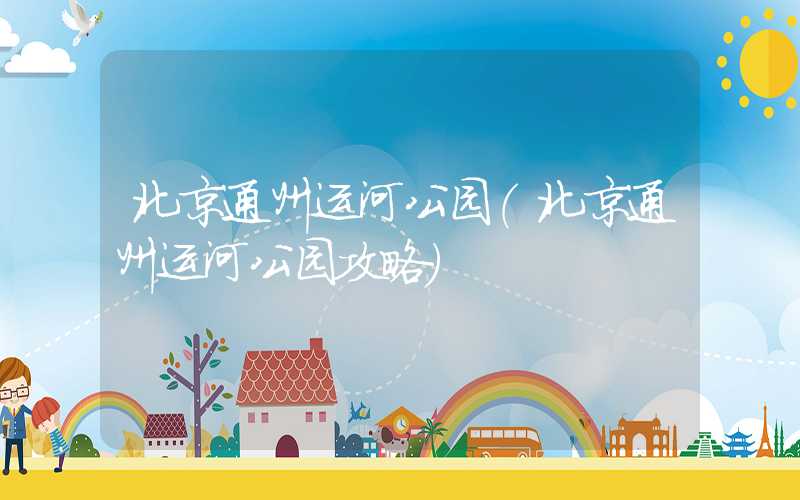 北京通州运河公园（北京通州运河公园攻略）
