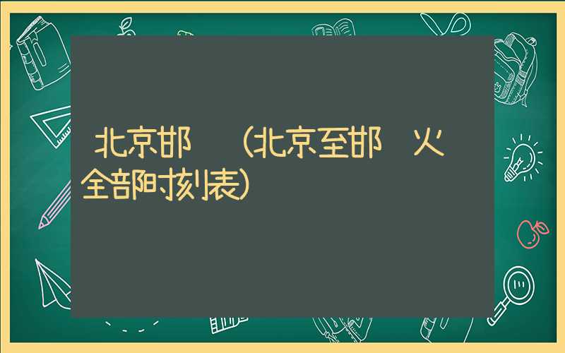 北京邯郸（北京至邯郸火车全部时刻表）