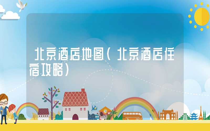 北京酒店地图（北京酒店住宿攻略）