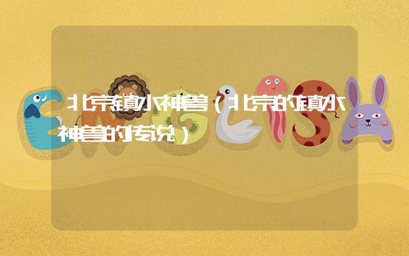 北京镇水神兽(北京的镇水神兽的传说)