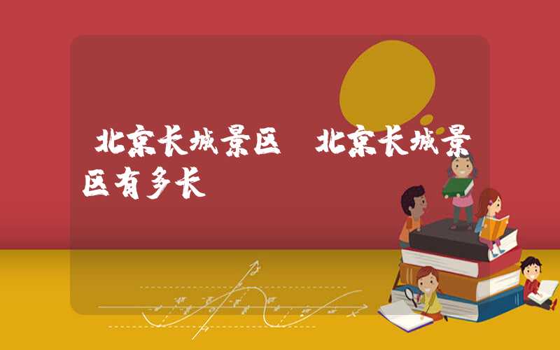 北京长城景区（北京长城景区有多长）