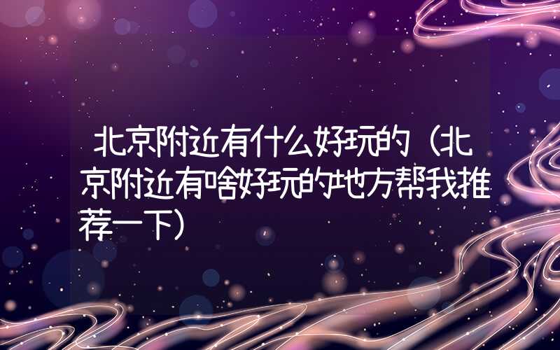 北京附近有什么好玩的(北京附近有啥好玩的地方帮我推荐一下)