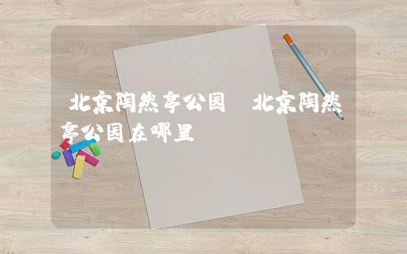 北京陶然亭公园(北京陶然亭公园在哪里)