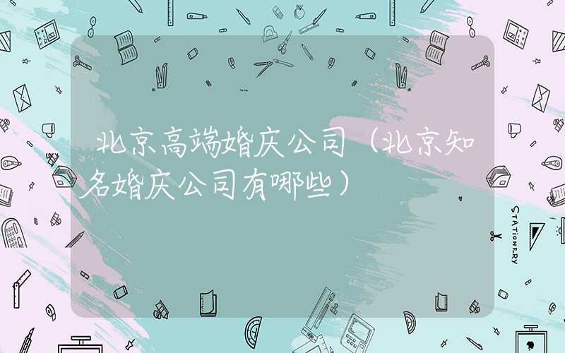 北京高端婚庆公司(北京知名婚庆公司有哪些)