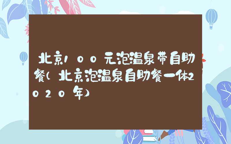 北京100元泡温泉带自助餐(北京泡温泉自助餐一体2020年)