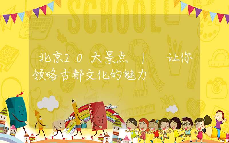 北京20大景点 | 让你领略古都文化的魅力