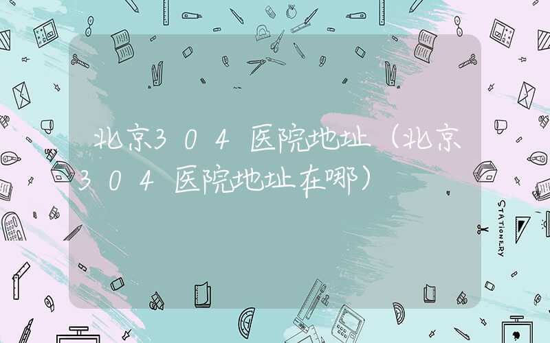 北京304医院地址（北京304医院地址在哪）