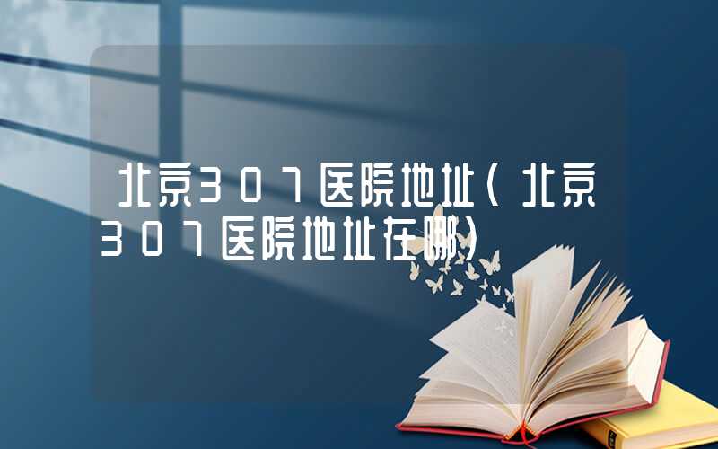 北京307医院地址（北京307医院地址在哪）