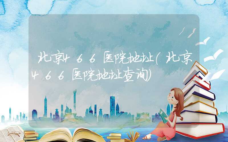 北京466医院地址(北京466医院地址查询)