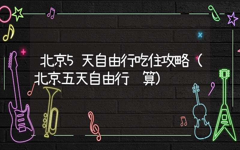 北京5天自由行吃住攻略（北京五天自由行预算）